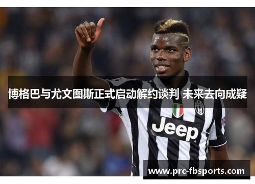 博格巴与尤文图斯正式启动解约谈判 未来去向成疑